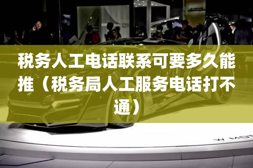 税务人工电话联系可要多久能推（税务局人工服务电话打不通）