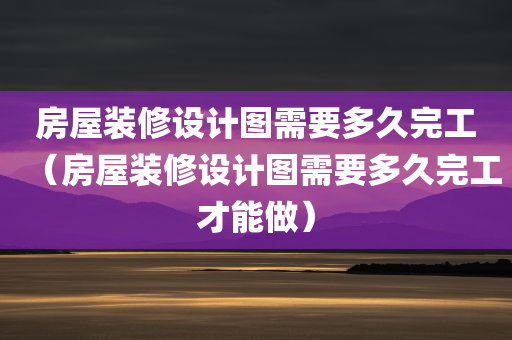 房屋装修设计图需要多久完工（房屋装修设计图需要多久完工才能做）