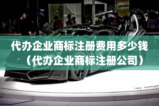 代办企业商标注册费用多少钱（代办企业商标注册公司）