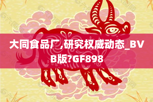 大同食品厂,研究权威动态_BVB版?GF898