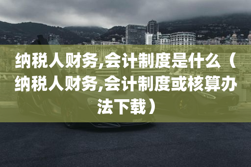 纳税人财务,会计制度是什么（纳税人财务,会计制度或核算办法下载）