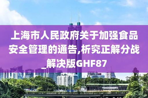 上海市人民政府关于加强食品安全管理的通告,析究正解分战_解决版GHF87