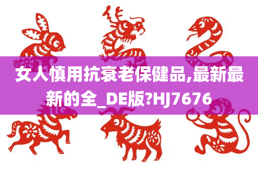 女人慎用抗衰老保健品,最新最新的全_DE版?HJ7676