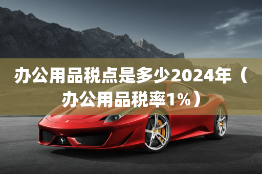 办公用品税点是多少2024年（办公用品税率1%）