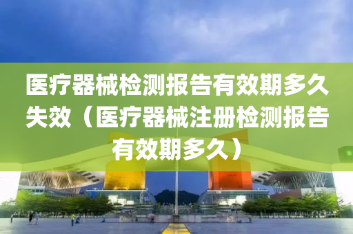 医疗器械检测报告有效期多久失效（医疗器械注册检测报告有效期多久）