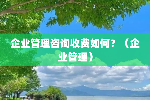 企业管理咨询收费如何？（企业管理）