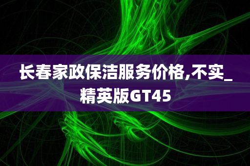 长春家政保洁服务价格,不实_精英版GT45