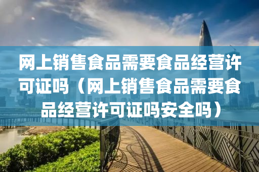 网上销售食品需要食品经营许可证吗（网上销售食品需要食品经营许可证吗安全吗）