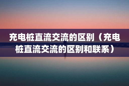 充电桩直流交流的区别（充电桩直流交流的区别和联系）