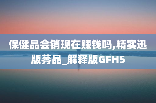 保健品会销现在赚钱吗,精实迅版莠品_解释版GFH5