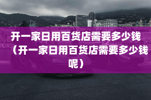 开一家日用百货店需要多少钱（开一家日用百货店需要多少钱呢）