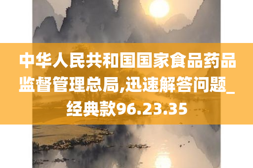 中华人民共和国国家食品药品监督管理总局,迅速解答问题_经典款96.23.35