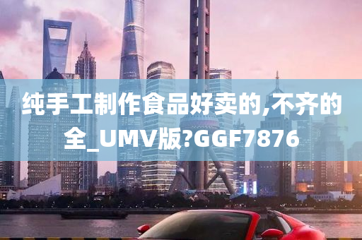 纯手工制作食品好卖的,不齐的全_UMV版?GGF7876