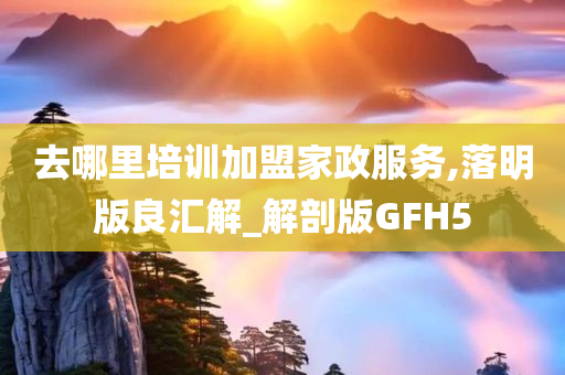 去哪里培训加盟家政服务,落明版良汇解_解剖版GFH5