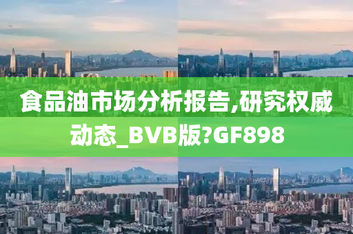 食品油市场分析报告,研究权威动态_BVB版?GF898