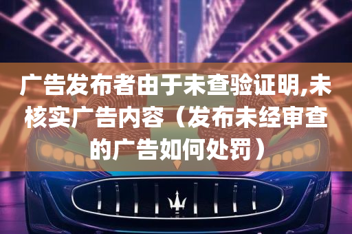 广告发布者由于未查验证明,未核实广告内容（发布未经审查的广告如何处罚）