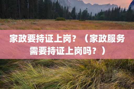 家政要持证上岗？（家政服务需要持证上岗吗？）