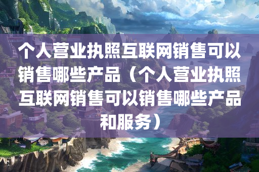 个人营业执照互联网销售可以销售哪些产品（个人营业执照互联网销售可以销售哪些产品和服务）