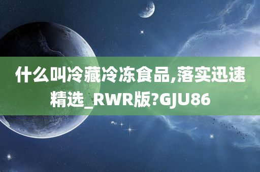 什么叫冷藏冷冻食品,落实迅速精选_RWR版?GJU86