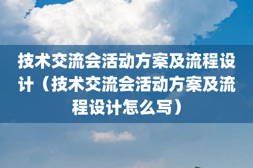 技术交流会活动方案及流程设计（技术交流会活动方案及流程设计怎么写）