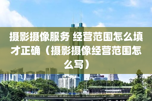 摄影摄像服务 经营范围怎么填才正确（摄影摄像经营范围怎么写）