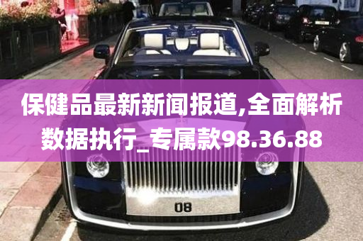 保健品最新新闻报道,全面解析数据执行_专属款98.36.88