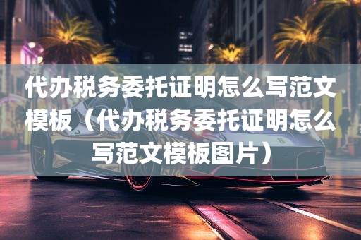 代办税务委托证明怎么写范文模板（代办税务委托证明怎么写范文模板图片）