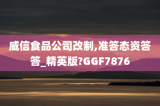 威信食品公司改制,准答态资答答_精英版?GGF7876