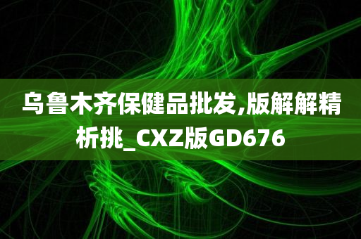 乌鲁木齐保健品批发,版解解精析挑_CXZ版GD676