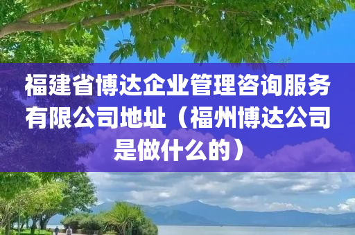 福建省博达企业管理咨询服务有限公司地址（福州博达公司是做什么的）