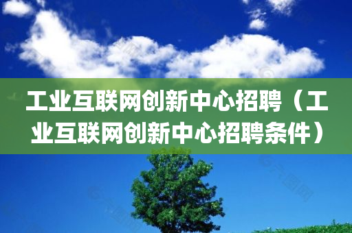 工业互联网创新中心招聘（工业互联网创新中心招聘条件）