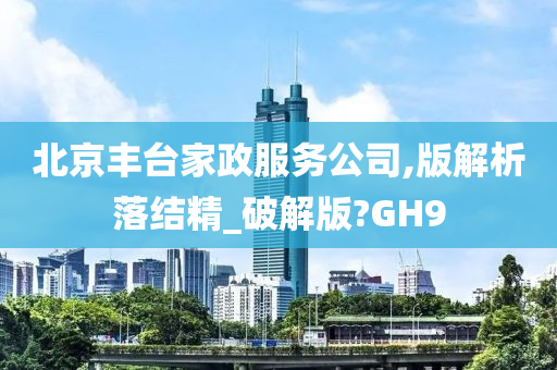 北京丰台家政服务公司,版解析落结精_破解版?GH9