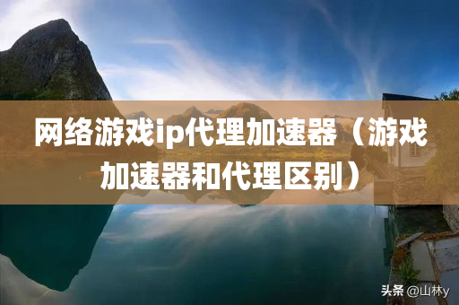 网络游戏ip代理加速器（游戏加速器和代理区别）