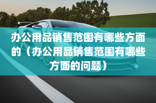 办公用品销售范围有哪些方面的（办公用品销售范围有哪些方面的问题）