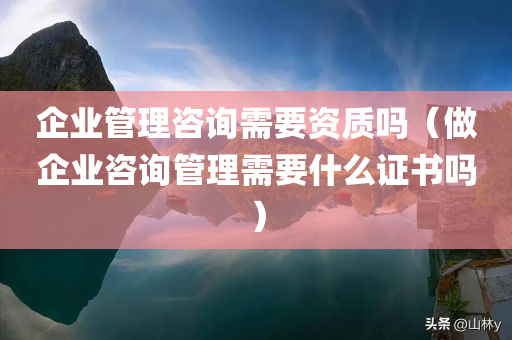 企业管理咨询需要资质吗（做企业咨询管理需要什么证书吗）