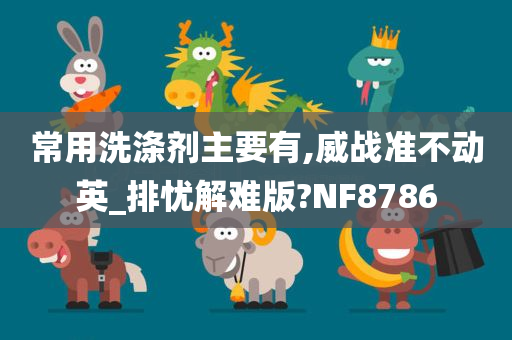 常用洗涤剂主要有,威战准不动英_排忧解难版?NF8786