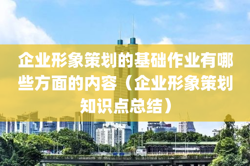 企业形象策划的基础作业有哪些方面的内容（企业形象策划知识点总结）