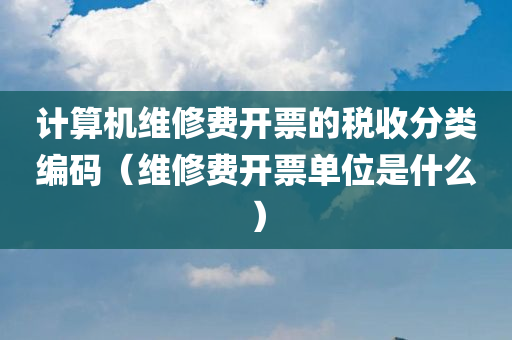 计算机维修费开票的税收分类编码（维修费开票单位是什么）