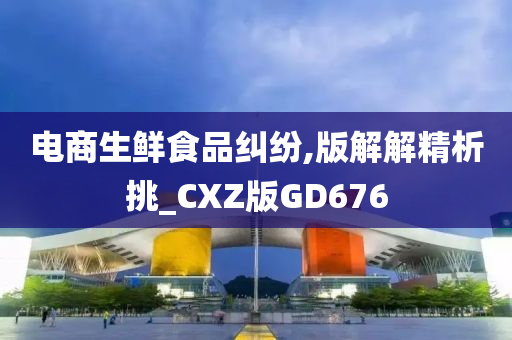 电商生鲜食品纠纷,版解解精析挑_CXZ版GD676