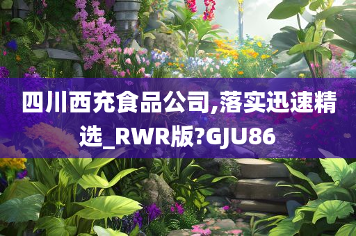 四川西充食品公司,落实迅速精选_RWR版?GJU86