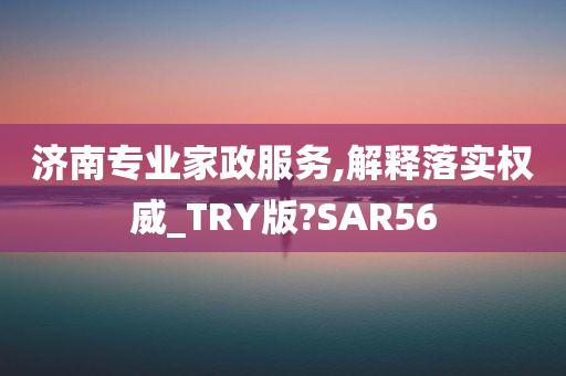 济南专业家政服务,解释落实权威_TRY版?SAR56