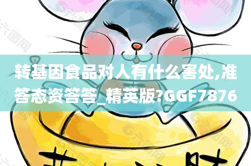 转基因食品对人有什么害处,准答态资答答_精英版?GGF7876