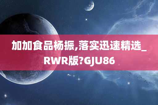 加加食品杨振,落实迅速精选_RWR版?GJU86