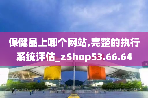 保健品上哪个网站,完整的执行系统评估_zShop53.66.64