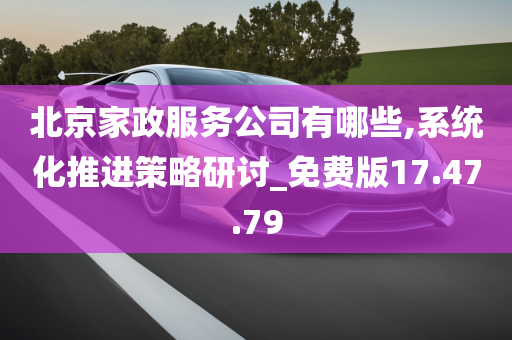 北京家政服务公司有哪些,系统化推进策略研讨_免费版17.47.79