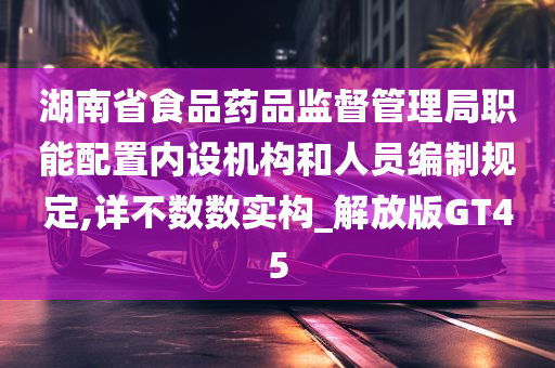 湖南省食品药品监督管理局职能配置内设机构和人员编制规定,详不数数实构_解放版GT45