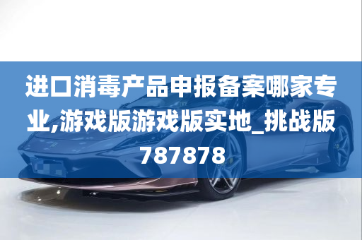 进口消毒产品申报备案哪家专业,游戏版游戏版实地_挑战版787878