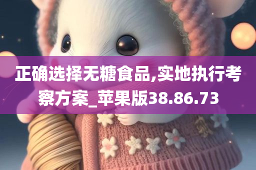 正确选择无糖食品,实地执行考察方案_苹果版38.86.73