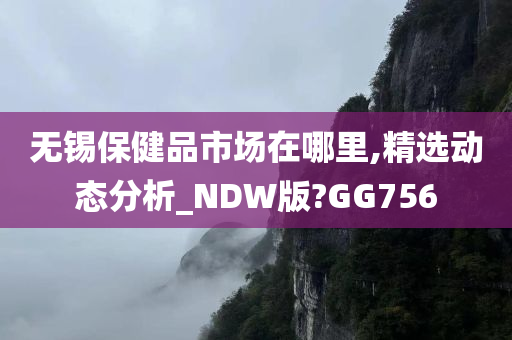 无锡保健品市场在哪里,精选动态分析_NDW版?GG756