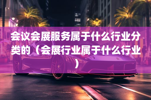 会议会展服务属于什么行业分类的（会展行业属于什么行业）